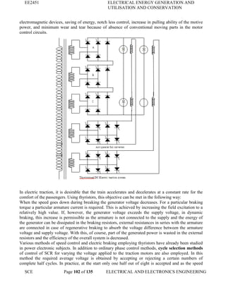 EE2451 ELECTRICAL ENERGY GENERATION AND
UTILISATION AND CONSERVATION
SCE Page 102 of 135 ELECTRICAL AND ELECTRONICS ENGINEERING
electromagnetic devices, saving of energy, notch less control, increase in pulling ability of the motive
power, and minimum wear and tear because of absence of conventional moving parts in the motor
control circuits.
In electric traction, it is desirable that the train accelerates and decelerates at a constant rate for the
comfort of the passengers. Using thyristors, this objective can be met in the following way:
When the speed goes down during breaking the generator voltage decreases. For a particular braking
torque a particular armature current is required. This is achieved by increasing the field excitation to a
relatively high value. If, however, the generator voltage exceeds the supply voltage, in dynamic
braking, this increase is permissible as the armature is not connected to the supply and the energy of
the generator can be dissipated in the braking resistors, external resistances in series with the armature
are connected in case of regenerative braking to absorb the voltage difference between the armature
voltage and supply voltage. With this, of course, part of the generated power is wasted in the external
resistors and the efficiency of the overall system is decreased.
Various methods of speed control and electric braking employing thyristors have already been studied
in power electronic subjects. In addition to ordinary phase control methods, cycle selection methods
of control of SCR for varying the voltage applied to the traction motors are also employed. In this
method the required average voltage is obtained by accepting or rejecting a certain numbers of
complete half cycles. In practice, at the start only one half out of eight is accepted and as the speed
 