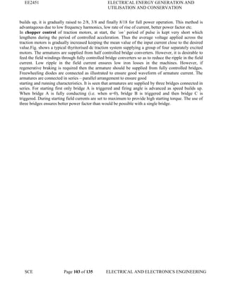 EE2451 ELECTRICAL ENERGY GENERATION AND
UTILISATION AND CONSERVATION
SCE Page 103 of 135 ELECTRICAL AND ELECTRONICS ENGINEERING
builds up, it is gradually raised to 2/8, 3/8 and finally 8/18 for full power operation. This method is
advantageous due to low frequency harmonics, low rate of rise of current, better power factor etc.
In chopper control of traction motors, at start, the ‘on’ period of pulse is kept very short which
lengthens during the period of controlled acceleration. Thus the average voltage applied across the
traction motors is gradually increased keeping the mean value of the input current close to the desired
value.Fig. shows a typical thyritorised dc traction system supplying a group of four separately excited
motors. The armatures are supplied from half controlled bridge converters. However, it is desirable to
feed the field windings through fully controlled bridge converters so as to reduce the ripple in the field
current. Low ripple in the field current ensures low iron losses in the machines. However, if
regenerative braking is required then the armature should be supplied from fully controlled bridges.
Freewheeling diodes are connected as illustrated to ensure good waveform of armature current. The
armatures are connected in series – parallel arrangement to ensure good
starting and running characteristics. It is seen that armatures are supplied by three bridges connected in
series. For starting first only bridge A is triggered and firing angle is advanced as speed builds up.
When bridge A is fully conducting (i.e. when α=0), bridge B is triggered and then bridge C is
triggered. During starting field currents are set to maximum to provide high starting torque. The use of
three bridges ensures better power factor than would be possible with a single bridge.
 