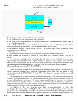 EE2451 ELECTRICAL ENERGY GENERATION AND
UTILISATION AND CONSERVATION
SCE Page 11 of 135 ELECTRICAL AND ELECTRONICS ENGINEERING
The electrolyte substance usually defines the type of fuel cell.
The fuel that is used. The most common fuel is hydrogen.
The anode catalyst breaks down the fuel into electrons and ions. The anode catalyst is usually made up
of very fine platinum powder.
The cathode catalyst turns the ions into the waste chemicals like water or carbon dioxide. The cathode
catalyst is often made up of nickel but it can also be a nonmaterial-based catalyst.
A typical fuel cell produces a voltage from 0.6 V to 0.7 V at full rated load. Voltage decreases as current
increases, due to several factors:
Activation loss
Ohmic loss (voltage drop due to resistance of the cell components and interconnections)
Mass transport loss (depletion of reactants at catalyst sites under high loads, causing rapid loss of
voltage)
To deliver the desired amount of energy, the fuel cells can be combined in series to yield
higher voltage, and in parallel to allow a higher current to be supplied. Such a design is called a fuel cell
stack. The cell surface area can also be increased, to allow higher current from each cell. Within the stack,
reactant gases must be distributed uniformly over each of the cells to maximize the power output.
i) Proton exchange membrane fuel cells (PEMFCs):
In the archetypical hydrogen–oxide proton exchange membrane fuel cell design, a proton-conducting
polymer membrane (the electrolyte) separates the anode and cathode sides. This was called a "solid
polymer electrolyte fuel cell" (SPEFC) in the early 1970s, before the proton exchange mechanism was well-
understood.
On the anode side, hydrogen diffuses to the anode catalyst where it later dissociates into protons and
electrons. These protons often react with oxidants causing them to become what are commonly referred to
as multi-facilitated proton membranes. The protons are conducted through the membrane to the cathode,
but the electrons are forced to travel in an external circuit (supplying power) because the membrane is
electrically insulating. On the cathode catalyst, oxygen molecules react with the electrons (which have
traveled through the external circuit) and protons to form water.
In addition to this pure hydrogen type, there are hydrocarbon fuels for fuel cells,
including diesel, methanol and chemical hydrides. The waste products with these types of fuel are carbon
dioxide and water, when hydrogen is used the CO2 is released when methane from natural gas is combined
with steam in a process called steam methane reforming to produce the hydrogen, this can take place in a
 