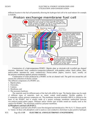 EE2451 ELECTRICAL ENERGY GENERATION AND
UTILISATION AND CONSERVATION
SCE Page 12 of 135 ELECTRICAL AND ELECTRONICS ENGINEERING
different location to the fuel cell potentially allowing the hydrogen fuel cell to be used indoors for example
in forklifts.
Construction of a high-temperature PEMFC: Bipolar plate as electrode with in-milled gas channel
structure, fabricated from conductive composites (enhanced with graphite, carbon black, carbon fiber,
and/or carbon annotates for more conductivity) Porous carbon papers; reactive layer, usually on
the polymer membrane applied; polymer membrane.
Condensation of water produced by a PEMFC on the air channel wall. The gold wire around the cell
ensures the collection of electric current.
The different components of a PEMFC are;
1. Bipolar plates,
2. Electrodes,
3. Catalyst,
4. Membrane, and
5. The necessary hardware.
The materials used for different parts of the fuel cells differ by type. The bipolar plates may be made
of different types of materials, such as, metal, coated metal, graphite, flexible graphite, C–
C composite, carbon–polymer composites etc. The membrane electrode assembly (MEA) is referred as the
heart of the PEMFC and is usually made of a proton exchange membrane sandwiched between
two catalyst-coated carbon papers. Platinum and/or similar type of noble metals are usually used as the
catalyst for PEMFC. The electrolyte could be a polymer membrane.
ii) Phosphoric acid fuel cell (PAFC):
Phosphoric acid fuel cells (PAFC) were first designed and introduced in 1961 by G. V. Elmore and H.
A. Tanner. In these cells phosphoric acid is used as a non-conductive electrolyte to pass positive hydrogen
 