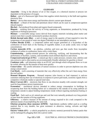 EE2451 ELECTRICAL ENERGY GENERATION AND
UTILISATION AND CONSERVATION
SCE Page 132 of 135 ELECTRICAL AND ELECTRONICS ENGINEERING
GLOSSARY
Anaerobic – living in the absence of air or free oxygen, or a chemical reaction or process not
dependent on the presence of oxygen.
Ballast – part of a fluorescent light fixture that supplies initial electricity to the bulb and regulates
electricity flow
Battery – device that stores energy and furnishes electric current upon demand
Bio-diesel – a blend of bio-fuel and petroleum diesel which can be used in compression-ignition
(diesel) engines
Bio-fuel – fuel produced from plant and organic-based compounds.
Biogenic – resulting from the activity of living organisms, as fermentation; produced by living
organisms or biological processes.
Biomass – a renewable energy source derived from organic materials including plant matter and
animal waste that is usually incinerated to produce electricity
British thermal units (Btu) – a unit of energy equal to the quantity of heat required to raise the
temperature of one pound of water one degree Fahrenheit at one atmospheric pressure.
Carbon Dioxide (CO2) – a compound carbon and oxygen generated as a by-product of the
combustion of fossil fuels or the burning of vegetable matter; is an acidic oxide; toxic in high
concentrations.
Carbon monoxide (CO) – an odorless, colorless and toxic gas that results from incomplete
oxidation of carbon in combustion; burns with a violet flame
Commissioning – quality-oriented process for achieving, verifying, and documenting that the
performance of facilities, systems, and assemblies meets defined objectives and criteria
Compressed natural gas (CNG) – a natural gas that is under pressure, remains clear, odorless and
non-corrosive and is often used as an environmentally friendly substitute for gasoline or diesel
Condenser coils – soft aluminum tubes in an HVAC unit through which refrigerant flows so it can
be cooled, allowing for the transfer of heat more quickly
Conservation – the careful utilization of natural resources in order to prevent depletion (see also
energy conservation)
Cool Roofs – roofs consisting of materials that very effectively reflect the sun’s heat energy from
the roof surface.
Demand Response Program – Demand response (also known as load response) is end-use
customers reducing their use of electricity in response to power grid needs, economic signals from a
competitive wholesale market or special retail rates.
Direct Current (DC) – electricity that flows in one direction steadily with constant strength, not
used for long-distance power transmission
Economizer – mechanical devices intended to reduce energy consumption in buildings by
recapturing heat from the building before air is exhausted to the outside or by using ambient air
temperature outside to adjust building temperatures inside without requiring mechanical heating or
cooling.
Fossil fuel – fuels such as oil, natural gas and coal that were naturally produced over long periods
of time from the remains of living organisms.
Efficiency – a relative measure of the amount of energy required to do a task compared to the
optimum means of accomplishing the same task.
Ethylene propylene diene monomer (EPDM) – high-density synthetic rubber used as a roofing
material that is very durable, has great resistance to abrasives, tearing, solvents and high
temperatures
Electric Vehicle (EV) – a vehicle propelled by an electric motor(s) powered by battery packs that
can be recharged by plugging them into a power outlet.
 