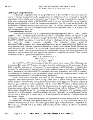 EE2451 ELECTRICAL ENERGY GENERATION AND
UTILISATION AND CONSERVATION
SCE Page 14 of 135 ELECTRICAL AND ELECTRONICS ENGINEERING
2) Hydrogen-Oxygen Fuel Cell:
The Hydrogen-Oxygen Fuel Cell was designed by Bacon in the year 1959. It was used as a primary
source of electrical energy in the Apollo space program. The cell consists of two porous carbon electrodes
impregnated with a suitable catalyst such as Pt, Ag, CoO, etc. The space between the two electrodes is
filled with a concentrated solution of KOH or NaOH which serves as an electrolyte. 2H2 gas and O2 gas are
bubbled into the electrolyte through the porous carbon electrodes. Thus the overall reaction involves the
combination of hydrogen gas and oxygen gas to form water. The cell runs continuously until the reactant's
supply is exhausted. This type of cell operates efficiently in the temperature range 343 K to 413 K and
provides a potential of about 0.9 V.
3) Molten carbonate fuel cells:
Molten carbonate fuel cells (MCFCs) require a high operating temperature, 650 °C (1,200 °F), similar
to SOFCs. MCFCs use lithium potassium carbonate salt as an electrolyte, and this salt liquefies at high
temperatures, allowing for the movement of charge within the cell – in this case, negative carbonate ions.
Like SOFCs, MCFCs are capable of converting fossil fuel to a hydrogen-rich gas in the anode, eliminating
the need to produce hydrogen externally. The reforming process creates CO
2emissions. MCFC-compatible fuels include natural gas, biogas and gas produced from coal. The hydrogen
in the gas reacts with carbonate ions from the electrolyte to produce water, carbon dioxide, electrons and
small amounts of other chemicals. The electrons travel through an external circuit creating electricity and
return to the cathode. There, oxygen from the air and carbon dioxide recycled from the anode react with the
electrons to form carbonate ions that replenish the electrolyte, completing the circuit.[43]
The chemical
reactions for an MCFC system can be expressed as follows:
CO3
2−
+ H2 → H2O + CO2 + 2e−
CO2 + ½O2 + 2e−
→ CO3
2−
H2 + ½O2 → H2O
As with SOFCs, MCFC disadvantages include slow start-up times because of their high operating
temperature. This makes MCFC systems not suitable for mobile applications, and this technology will most
likely be used for stationary fuel cell purposes. The main challenge of MCFC technology is the cells' short
life span. The high-temperature and carbonate electrolyte lead to corrosion of the anode and cathode. These
factors accelerate the degradation of MCFC components, decreasing the durability and cell life. Researchers
are addressing this problem by exploring corrosion-resistant materials for components as well as fuel cell
designs that may increase cell life without decreasing performance.
MCFCs hold several advantages over other fuel cell technologies, including their resistance to
impurities. They are not prone to "carbon coking", which refers to carbon build-up on the anode those
results in reduced performance by slowing down the internal fuel reforming process. Therefore, carbon-rich
fuels like gases made from coal are compatible with the system. The Department of Energy claims that
coal, itself, might even be a fuel option in the future, assuming the system can be made resistant to
impurities such as sulfur and particulates that result from converting coal into hydrogen.[34]
MCFCs also
have relatively high efficiencies. They can reach a fuel-to-electricity efficiency of 50%, considerably higher
than the 37–42% efficiency of a phosphoric acid fuel cell plant. Efficiencies can be as high as 65% when
the fuel cell is paired with a turbine and 85% if heat is captured and used in a Combined Heat and
Power (CHP) system.
Fuel Cell Energy, a Connecticut-based fuel cell manufacturer, develops and sells MCFC fuel cells.
The company says that their MCFC products range from 300 kW to 2.8 MW systems that achieve 47%
electrical efficiency and can utilize CHP technology to obtain higher overall efficiencies. One product, the
DFC-ERG, is combined with a gas turbine and, according to the company, it achieves an electrical
efficiency of 65%.
 