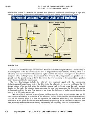 EE2451 ELECTRICAL ENERGY GENERATION AND
UTILISATION AND CONSERVATION
SCE Page 18 of 135 ELECTRICAL AND ELECTRONICS ENGINEERING
transmission system. All turbines are equipped with protective features to avoid damage at high wind
speeds, by feathering the blades into the wind which ceases their rotation, supplemented by brakes.
Vertical axis:
Vertical-axis wind turbines (or VAWTs) have the main rotor shaft arranged vertically. One advantage of
this arrangement is that the turbine does not need to be pointed into the wind to be effective, which is an
advantage on a site where the wind direction is highly variable. It is also an advantage when the turbine is
integrated into a building because it is inherently less steerable. Also, the generator and gearbox can be
placed near the ground, using a direct drive from the rotor assembly to the ground-based gearbox,
improving accessibility for maintenance.
The key disadvantages include the relatively low rotational speed with the consequential
higher torque and hence higher cost of the drive train, the inherently lower power coefficient, the 360
degree rotation of the aerofoil within the wind flow during each cycle and hence the highly dynamic
loading on the blade, the pulsating torque generated by some rotor designs on the drive train, and the
difficulty of modeling the wind flow accurately and hence the challenges of analyzing and designing the
rotor prior to fabricating a prototype.
When a turbine is mounted on a rooftop the building generally redirects wind over the roof and this
can double the wind speed at the turbine. If the height of a rooftop mounted turbine tower is approximately
50% of the building height it is near the optimum for maximum wind energy and minimum wind
turbulence. Wind speeds within the built environment are generally much lower than at exposed rural
sites, noise may be a concern and an existing structure may not adequately resist the additional stress.
 
