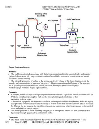 EE2451 ELECTRICAL ENERGY GENERATION AND
UTILISATION AND CONSERVATION
SCE Page 20 of 135 ELECTRICAL AND ELECTRONICS ENGINEERING
Power House equipment:
Turbine:
The problems potentially associated with the turbine are scaling of the flow control valve and nozzles
(primarily in the stator inlet stage); stress corrosion of rotor blades; erosion of turbine (rotor and stator)
blades and turbine housing.
The rate and seriousness of scaling in the turbine are directly related to the steam cleanliness, i.e. the
quantity and characteristics of separator “carry-over“. Thus the operation and efficiency of the separator
are of great importance to trouble free turbine operation. Prolonged operation of the power
plant off-design point also plays a significant role.
Generator:
It must be pointed out here that high-temperature steam contains a significant amount of carbon dioxide
CO2 and some hydrogen sulphite H2S and the atmosphere in geothermal areas is thus
permeated by these gases.
All electrical equipment and apparatus contains a lot of cuprous or silver components, which are highly
susceptible to sulphite corrosion and thus have to be kept in an H2S free environment. This is achieved
by filtering the air entering the ventilation system and maintaining slight overpressure in the control
room and electrical control centres.
The power generator is either cooled by nitrogen gas or atmospheric air that has been cleaned of H2S
by passage through special active carbon filter banks.
Condenser:
The steam-water mixture emitted from the turbine at outlet contains a significant amount of non
 