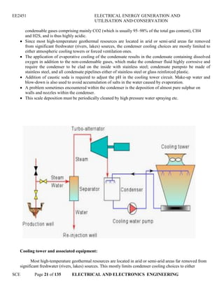 EE2451 ELECTRICAL ENERGY GENERATION AND
UTILISATION AND CONSERVATION
SCE Page 21 of 135 ELECTRICAL AND ELECTRONICS ENGINEERING
condensable gases comprising mainly CO2 (which is usually 95–98% of the total gas content), CH4
and H2S, and is thus highly acidic.
Since most high-temperature geothermal resources are located in arid or semi-arid areas far removed
from significant freshwater (rivers, lakes) sources, the condenser cooling choices are mostly limited to
either atmospheric cooling towers or forced ventilation ones.
The application of evaporative cooling of the condensate results in the condensate containing dissolved
oxygen in addition to the non-condensable gases, which make the condenser fluid highly corrosive and
require the condenser to be clad on the inside with stainless steel; condensate pumpsto be made of
stainless steel, and all condensate pipelines either of stainless steel or glass reinforced plastic.
Addition of caustic soda is required to adjust the pH in the cooling tower circuit. Make-up water and
blow-down is also used to avoid accumulation of salts in the water caused by evaporation.
A problem sometimes encountered within the condenser is the deposition of almost pure sulphur on
walls and nozzles within the condenser.
This scale deposition must be periodically cleaned by high pressure water spraying etc.
Cooling tower and associated equipment:
Most high-temperature geothermal resources are located in arid or semi-arid areas far removed from
significant freshwater (rivers, lakes) sources. This mostly limits condenser cooling choices to either
 