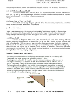 EE2451 ELECTRICAL ENERGY GENERATION AND
UTILISATION AND CONSERVATION
SCE Page 38 of 135 ELECTRICAL AND ELECTRONICS ENGINEERING
measured by a maximum demand indicator instead of merely assessing it on the basis of rate able value.
(vi i) KVA Maximum Demand Tariff:
It is a modified form of two part tariff. In tis case maximum demand is measured in Kva instead
of in kw. This type of tariff encourages the consumers to operate their machines/equipment at improved
power factor because low power factor wil cause more demand
charges.
(ix) Doherty Rate or Three Part Tariff:
In this tariff total energy charge is split into three elements namely fixed charge, semi-fixed
charge and variable charge. Such a tariff is expressed as
y = Rs a + bkw + c kwh.
Where a is a constant charge, b is unit charge in Rs per kw of maximum demand in kw during bil ing
period (in some case it is also charged in Rs per kva instead of Rs per kw) and c is the unit charge for
energy in Rs per kwh of energy consumed. This type of tariff is usual y applicable to bulk supplies.
(x) Off Peak Tariff:
The load on the power station usual y has pronounced peak loads in the morning and early
evening and a very low load during the night (from 10 P.M. to 6 A.M.). During the night, therefore, and
other off-peak period which may occur, a large proportion of the generating and distribution equipment wil
be lying idle. In case the consumers are encouraged to use electricity during off peak hours by giving a
special discount, the energy can be supplied without incurring an additional capital cost and should
therefore prove very profitable. This type of tariff is very advantageous for certain processes such as water
heating by thermal storage, pumping, refrigeration.
Economics of power factor improvement:
 