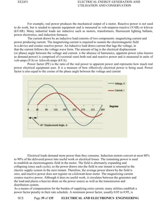 EE2451 ELECTRICAL ENERGY GENERATION AND
UTILISATION AND CONSERVATION
SCE Page 39 of 135 ELECTRICAL AND ELECTRONICS ENGINEERING
For example, real power produces the mechanical output of a motor. Reactive power is not used
to do work, but is needed to operate equipment and is measured in volt-amperes-reactive (VAR) or kilovar
(kVAR). Many industrial loads are inductive such as motors, transformers, fluorescent lighting ballasts,
power electronics, and induction furnaces.
The current drawn by an inductive load consists of two components: magnetizing current and
power producing current. The magnetizing current is required to sustain the electromagnetic field
in a device and creates reactive power. An inductive load draws current that lags the voltage, in
that the current follows the voltage wave form. The amount of lag is the electrical displacement
(or phase) angle between the voltage and current. n the absence of harmonics, apparent power (also known
as demand power) is comprised of (vectorial sum) both real and reactive power and is measured in units of
volt-amps (VA) or kilovolt-amps (kVA).
Power factor (PF) is the ratio of the real power to apparent power and represents how much real
power electrical equipment uses. It is a measure of how effectively electrical power is being used. Power
factor is also equal to the cosine of the phase angle between the voltage and current
Electrical loads demand more power than they consume. Induction motors convert at most 80%
to 90% of the delivered power into useful work or electrical losses. The remaining power is used
to establish an electromagnetic field in the motor. The field is alternately expanding and
collapsing (once each cycle), so the power drawn into the field in one instant is returned to the
electric supply system in the next instant. Therefore, the average power drawn by the field is
zero, and reactive power does not register on a kilowatt-hour meter. The magnetizing current
creates reactive power. Although it does no useful work, it circulates between the generator and
the load and places a heavier drain on the power source as well as the transmission and
distribution system.
As a means of compensation for the burden of supplying extra current, many utilities establish a
power factor penalty in their rate schedule. A minimum power factor, usually 0.85 to 0.95, is
 