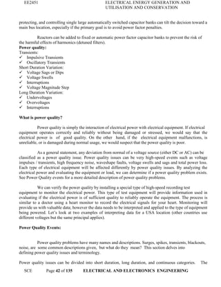 EE2451 ELECTRICAL ENERGY GENERATION AND
UTILISATION AND CONSERVATION
SCE Page 42 of 135 ELECTRICAL AND ELECTRONICS ENGINEERING
protecting, and controlling single large automatically switched capacitor banks can tilt the decision toward a
main bus location, especially if the primary goal is to avoid power factor penalties.
Reactors can be added to fixed or automatic power factor capacitor banks to prevent the risk of
the harmful effects of harmonics (detuned filters).
Power quality:
Transients:
 Impulsive Transients
 Oscillatory Transients
Short Duration Variation:
 Voltage Sags or Dips
 Voltage Swells
 Interruptions
 Voltage Magnitude Step
Long Duration Variation:
 Undervoltages
 Overvoltages
 Interruptions
What is power quality?
Power quality is simply the interaction of electrical power with electrical equipment. If electrical
equipment operates correctly and reliably without being damaged or stressed, we would say that the
electrical power is of good quality. On the other hand, if the electrical equipment malfunctions, is
unreliable, or is damaged during normal usage, we would suspect that the power quality is poor.
As a general statement, any deviation from normal of a voltage source (either DC or AC) can be
classified as a power quality issue. Power quality issues can be very high-speed events such as voltage
impulses / transients, high frequency noise, waveshape faults, voltage swells and sags and total power loss.
Each type of electrical equipment will be affected differently by power quality issues. By analyzing the
electrical power and evaluating the equipment or load, we can determine if a power quality problem exists.
See Power Quality events for a more detailed description of power quality problems.
We can verify the power quality by installing a special type of high-speed recording test
equipment to monitor the electrical power. This type of test equipment will provide information used in
evaluating if the electrical power is of sufficient quality to reliably operate the equipment. The process is
similar to a doctor using a heart monitor to record the electrical signals for your heart. Monitoring will
provide us with valuable data; however the data needs to be interpreted and applied to the type of equipment
being powered. Let’s look at two examples of interpreting data for a USA location (other countries use
different voltages but the same principal applies).
Power Quality Events:
Power quality problems have many names and descriptions. Surges, spikes, transients, blackouts,
noise, are some common descriptions given, but what do they mean? This section delves into
defining power quality issues and terminology.
Power quality issues can be divided into short duration, long duration, and continuous categories. The
 