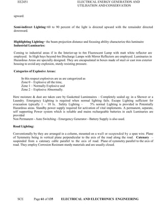 EE2451 ELECTRICAL ENERGY GENERATION AND
UTILISATION AND CONSERVATION
SCE Page 61 of 135 ELECTRICAL AND ELECTRONICS ENGINEERING
upward.
Semi-indirect Lighting=60 to 90 percent of the light is directed upward with the remainder directed
downward.
Highlighting Lighting= the beam projection distance and focusing ability characterize this luminaire
Industrial Luminaries:
Coming to industrial areas if in the Interior-up to 6m Fluorescent Lamp with matt white reflector are
employed. In High bays beyond 6m Discharge Lamps with Mirror Reflectors are employed. Luminaries in
Hazardous Areas are specially designed. They are encapsulated in boxes made of steel or cast iron exterior
housing to avoid any explosion, sturdy resisting pressure.
Categories of Explosive Areas:
In this respect explosives are as are categorized as
Zone 0 – Explosive all the time,
Zone 1 – Normally Explosive and
Zone 2 – Explosive Abnormally.
Here moisture & dust are taken care by Gasketted Luminnaires – Completely sealed eg: in a Shower or a
Laundry. Emergency Lighting is required when normal lighting fails. Escape Lighting sufficient for
evacuation typically 1 – 10 lx. Safety Lighting – 5% normal Lighting is provided in Potentially
Hazardous areas. Standby power supply required for activation of vital implements. A permanent, separate,
self supporting Power system which is reliable and mains rechargeable batteries in each Luminaries are
provided
Non Permanent - Auto Switching - Emergency Generator - Battery Supply is also used.
Road Lighting:
Conventionally by they are arranged in a column, mounted on a wall or suspended by a span wire. Plane
of Symmetry being in vertical plane perpendicular to the axis of the road along the road. Catenary –
suspended from a catenary cable parallel to the axis of road. Plane of symmetry parallel to the axis of
road. They employ Corrosion Resistant sturdy materials and are usually closed.
 
