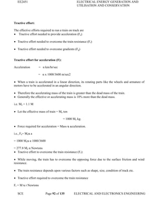 EE2451 ELECTRICAL ENERGY GENERATION AND
UTILISATION AND CONSERVATION
SCE Page 92 of 135 ELECTRICAL AND ELECTRONICS ENGINEERING
Tractive effort:
The effective efforts required to run a train on track are
Tractive effort needed to provide acceleration (Fa)
Tractive effort needed to overcome the train resistance (Fr)
Tractive effort needed to overcome gradients (Fg)
Tractive effort for acceleration (F):
Acceleration = α km/hr/sec
= α x 1000/3600 m/sec2
When a train is accelerated in a linear direction, its rotating parts like the wheels and armature of
motors have to be accelerated in an angular direction.
Therefore the accelerating mass of the train is greater than the dead mass of the train.
Generally the effective or accelerating mass is 10% more than the dead mass.
i.e. Me = 1.1 M
Let the effective mass of train = Me ton
= 1000 Me kg.
Force required for acceleration = Mass x acceleration.
i.e., Fa= Mex a
= 1000 Mex α 1000/3600
= 277.8 Me α Newtons
Tractive effort to overcome the train resistance (Fr):
While moving, the train has to overcome the opposing force due to the surface friction and wind
resistance.
The train resistance depends upon various factors such as shape, size, condition of track etc.
Tractive effort required to overcome the train resistance
Fr = M x r Newtons
 