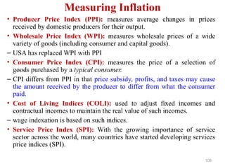 Measuring Inflation
• Producer Price Index (PPI): measures average changes in prices
received by domestic producers for their output.
• Wholesale Price Index (WPI): measures wholesale prices of a wide
variety of goods (including consumer and capital goods).
– USA has replaced WPI with PPI
• Consumer Price Index (CPI): measures the price of a selection of
goods purchased by a typical consumer.
– CPI differs from PPI in that price subsidy, profits, and taxes may cause
the amount received by the producer to differ from what the consumer
paid.
• Cost of Living Indices (COLI): used to adjust fixed incomes and
contractual incomes to maintain the real value of such incomes.
– wage indexation is based on such indices.
• Service Price Index (SPI): With the growing importance of service
sector across the world, many countries have started developing services
price indices (SPI).
108
 