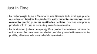 Just In Time
• La metodología Justo a Tiempo es una filosofía industrial que puede
resumirse en fabricar los productos estrictamente necesarios, en el
momento preciso y en las cantidades debidas: hay que comprar o
producir solo lo que se necesita y cuando se necesita.
• La fabricación justo a tiempo significa producir el mínimo número de
unidades en las menores cantidades posibles y en el último momento
posible, eliminando la necesidad de inventarios.
 