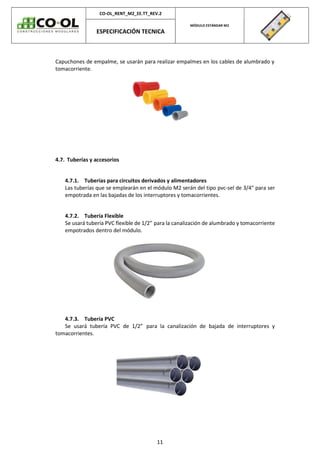 CO-OL_RENT_M2_EE.TT_REV.2
MÓDULO ESTÁNDAR M2
ESPECIFICACIÓN TECNICA
11
Capuchones de empalme, se usarán para realizar empalmes en los cables de alumbrado y
tomacorriente.
4.7. Tuberías y accesorios
4.7.1. Tuberías para circuitos derivados y alimentadores
Las tuberías que se emplearán en el módulo M2 serán del tipo pvc-sel de 3/4" para ser
empotrada en las bajadas de los interruptores y tomacorrientes.
4.7.2. Tubería Flexible
Se usará tubería PVC flexible de 1/2” para la canalización de alumbrado y tomacorriente
empotrados dentro del módulo.
4.7.3. Tubería PVC
Se usará tubería PVC de 1/2” para la canalización de bajada de interruptores y
tomacorrientes.
 