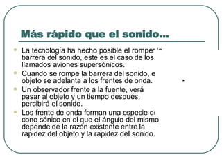 Más rápido que el sonido… La tecnología ha hecho posible el romper la barrera del sonido, este es el caso de los llamados aviones supersónicos.   Cuando se rompe la barrera del sonido, el objeto se adelanta a los frentes de onda.   Un observador frente a la fuente, verá pasar al objeto y un tiempo después, percibirá el sonido.   Los frente de onda forman una especie de cono sónico en el que el ángulo del mismo depende de la razón existente entre la rapidez del objeto y la rapidez del sonido.  