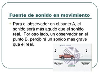 Fuente de sonido en movimiento Para el observador en el punto A, el sonido será más agudo que el sonido real.  Por otro lado, un observador en el punto B, percibirá un sonido más grave que el real. 