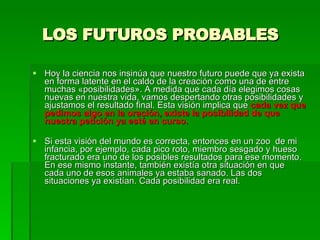 LOS FUTUROS PROBABLES Hoy la ciencia nos insinúa que nuestro futuro puede que ya exista en forma latente en el caldo de la creación como una de entre muchas «posibilidades». A medida que cada día elegimos cosas nuevas en nuestra vida, vamos despertando otras posibilidades y ajustamos el resultado final. Esta visión implica que  cada vez que pedimos algo en la oración, existe la posibilidad de que nuestra petición ya esté en curso.    Si esta visión del mundo es correcta, entonces en un zoo  de mi infancia, por ejemplo, cada pico roto, miembro sesgado y hueso fracturado era uno de los posibles resultados para ese momento. En ese mismo instante, también existía otra situación en que cada uno de esos animales ya estaba sanado. Las dos situaciones ya existían. Cada posibilidad era real. 