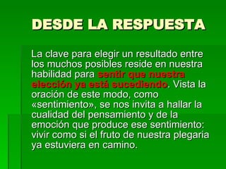DESDE LA RESPUESTA La clave para elegir un resultado entre los muchos posibles reside en nuestra habilidad para  sentir que nuestra elección ya está sucediendo . Vista la  oración de este modo, como «sentimiento», se nos invita a hallar la cualidad del pensamiento y de la emoción que produce ese sentimiento: vivir como si el fruto de nuestra plegaria ya estuviera en camino.  