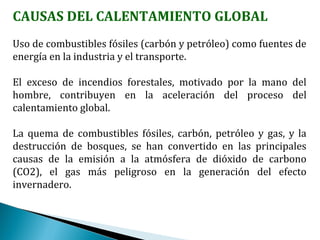 CAUSAS DEL CALENTAMIENTO GLOBAL
Uso de combustibles fósiles (carbón y petróleo) como fuentes de
energía en la industria y el transporte.
El exceso de incendios forestales, motivado por la mano del
hombre, contribuyen en la aceleración del proceso del
calentamiento global.
La quema de combustibles fósiles, carbón, petróleo y gas, y la
destrucción de bosques, se han convertido en las principales
causas de la emisión a la atmósfera de dióxido de carbono
(CO2), el gas más peligroso en la generación del efecto
invernadero.
 