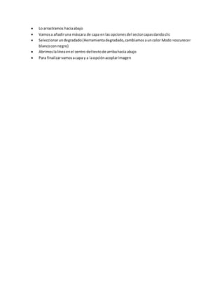 Lo arrastramos haciaabajo
 Vamosa añadiruna máscara de capa enlas opcionesdel sectorcapasdandoclic
 Seleccionarundegradado(Herramientadegradado,cambiamosauncolor Modo =oscurecer
blancocon negro)
 Abrimoslalíneaenel centro del textode arribahacia abajo
 Para finalizarvamosacapa y a laopciónacoplar imagen
 