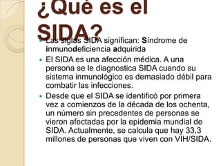 ¿Qué es el
SIDA?
   Las siglas SIDA significan: Síndrome de
    inmunodeficiencia adquirida
   El SIDA es una afección médica. A una
    persona se le diagnostica SIDA cuando su
    sistema inmunológico es demasiado débil para
    combatir las infecciones.
   Desde que el SIDA se identificó por primera
    vez a comienzos de la década de los ochenta,
    un número sin precedentes de personas se
    vieron afectadas por la epidemia mundial de
    SIDA. Actualmente, se calcula que hay 33,3
    millones de personas que viven con VIH/SIDA.
 