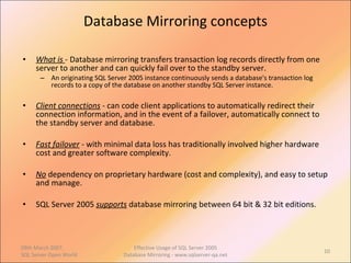 Database Mirroring concepts What is  - Database mirroring transfers transaction log records directly from one server to another and can quickly fail over to the standby server.  An originating SQL Server 2005 instance continuously sends a database's transaction log records to a copy of the database on another standby SQL Server instance. Client connections   - can code client applications to automatically redirect their connection information, and in the event of a failover, automatically connect to the standby server and database.  Fast failover   - with minimal data loss has traditionally involved higher hardware cost and greater software complexity.  No   dependency on proprietary hardware (cost and complexity), and easy to setup and manage. SQL Server 2005  supports   database mirroring between 64 bit & 32 bit editions. 09th March 2007,  SQL Server Open World Effective Usage of SQL Server 2005 Database Mirroring - www.sqlserver-qa.net 