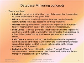 Database Mirroring concepts Terms involved: Principal  – the server that holds a copy of database that is accessible to client applications at any given time. Mirror  – the server that holds copy of database that is always in  restoring  state that is  not  accessible to the applications. Witness  – the  optional  server that is useful to provide an automatic failover mechanism in case of any failure on principal server. Send Queue  -  a queue (principal) that builds up when the log records can’t be sent at the rate at which they are generated from principal to mirror. It is a part of the log that has not yet been sent to mirror server. Redo Queue  – a queue (mirror) that builds up when the log records can’t be applied at the rate at which they are received from principal server. It is a part of log that remains to be applied to the mirror database to roll it forward. Endpoint : A SQL Server object that enables Principal, Mirror & Witness servers to communicate over the network. It encapsulates a transport protocol and a port number. 09th March 2007,  SQL Server Open World Effective Usage of SQL Server 2005 Database Mirroring - www.sqlserver-qa.net 