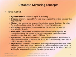 Database Mirroring concepts Terms involved: System databases  cannot be a part of mirroring. Snapshot  on mirror is possible for read-only purpose that is ideal for reporting requirements. Mixture  – An instance can serve as the principal for one database, the mirror for another database, and the witness for yet another database.  Encryption  - Data between the principal and the mirror is transferred encrypted by default. Transaction safety level –  that determines whether the changes on the principal database are applied to the mirror database synchronously or asynchronously. Two safety levels—OFF and FULL. Synchronous -  the mirror server must synchronize the mirror database with the principal database. Speeds up the writes all of the incoming log records to disk as quickly as possible. Asynchronous  – this sets up database mirroring with high performance. With safety OFF, the transaction is committed as soon as the principal server writes the log record to the local log and sends the log record to the mirror, without waiting for an acknowledgement from the mirror server.  09th March 2007,  SQL Server Open World Effective Usage of SQL Server 2005 Database Mirroring - www.sqlserver-qa.net 