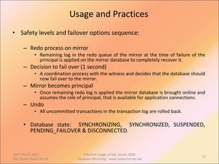Usage and Practices Safety levels and failover options sequence: Redo process on mirror Remaining log in the redo queue of the mirror at the time of failure of the principal is applied on the mirror database to completely recover it. Decision to fail over (1 second) A coordination process with the witness and decides that the database should now fail over to the mirror.  Mirror becomes principal Once remaining redo log is applied the mirror database is brought online and assumes the role of principal, that is available for application connections. Undo All uncommitted transactions in the transaction log are rolled back. Database state:  SYNCHRONIZING,  SYNCHRONIZED, SUSPENDED, PENDING_FAILOVER & DISCONNECTED. 09th March 2007,  SQL Server Open World Effective Usage of SQL Server 2005 Database Mirroring - www.sqlserver-qa.net 