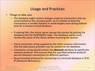 Usage and Practices Things to take care The database might contain changes made by transactions that are uncommitted at the recovery point. So it is better to keep the transactions in smaller batches to avoid lengthy time during failover time for a mission-critical database. If redoing fails, the mirror server pauses the session by putting the database into the SUSPENDED state. The database owner must resolve the cause of the failure before resuming the session. Client connection string supplied by the client contains information that the data access provider uses to connect to the database. Connection string should contain the  Network  attribute to specify the network protocol. This ensures that the specified network protocol persists between connections to different partners.  Recommended protocol for connecting to a mirrored database is TCP/IP {Network=dbmssocn;}  09th March 2007,  SQL Server Open World Effective Usage of SQL Server 2005 Database Mirroring - www.sqlserver-qa.net 