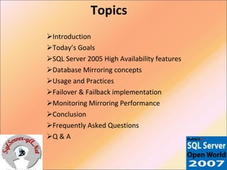 Topics Introduction Today’s Goals SQL Server 2005 High Availability features Database Mirroring concepts Usage and Practices Failover & Failback implementation Monitoring Mirroring Performance Conclusion Frequently Asked Questions Q & A 