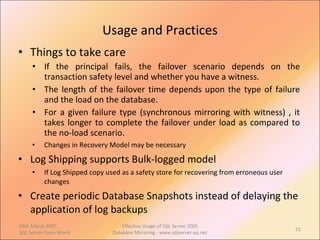 Usage and Practices Things to take care If the principal fails, the failover scenario depends on the transaction safety level and whether you have a witness. The length of the failover time depends upon the type of failure and the load on the database.  For a given failure type (synchronous mirroring with witness) , it takes longer to complete the failover under load as compared to the no-load scenario.  Changes in Recovery Model may be necessary Log Shipping supports Bulk-logged model If Log Shipped copy used as a safety store for recovering from erroneous user changes Create periodic Database Snapshots instead of delaying the application of log backups 09th March 2007,  SQL Server Open World Effective Usage of SQL Server 2005 Database Mirroring - www.sqlserver-qa.net 