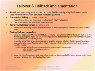 Failover & Failback implementation Security  of mirroring sessions can be controlled by configuring the listener ports used for communication between mirrored partners. Transaction Safety  (SET TRANSACTION SAFETY) FULL : Transactions are forwarded synchronously (High Protection) OFF: Transactions are forwarded asynchronously Removing Witness Server  (SET WITNESS OFF) Behavior of mirroring session after the witness is removed depends on the transaction safety level. Testing Failover procedure Using the SQL Server Management Studio is simple – a single click of the “Failover” button in the mirroring dialog and if you say yes to “failing over and disconnecting currently connected users”, then the failover occurs very easily. In similar using TSQL procedures is another straight forward solution that includes the catalog views, changing roles. Additionally, in High Protection, failover is not automatic and instead – must be forced.  Initiate manual failover from principal database in order to switch partner roles. ALTER DATABASE <PrincipalDatabaseName> SET PARTNER FAILOVER Using the High Protection mode as the first implementation probably makes testing easier than jumping right into the High Availability mode.  09th March 2007,  SQL Server Open World Effective Usage of SQL Server 2005 Database Mirroring - www.sqlserver-qa.net 