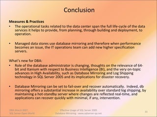 Conclusion Measures & Practices The operational tasks related to the data center span the full life-cycle of the data services it helps to provide, from planning, through building and deployment, to operation. Managed data stores use database mirroring and therefore when performance becomes an issue, the IT operations team can add new higher specification servers. What’s new for DBA: Role of the database administrator is changing, thoughts on the relevance of 64-bit and Itanium with respect to Business Intelligence (BI), and the very on-topic advances in High Availability, such as Database Mirroring and Log Shipping technology in SQL Server 2005 and its implications for disaster recovery.  Database Mirroring can be set to fail-over and recover automatically.  Indeed, db mirroring offers a substantial increase in availability over standard log shipping, by maintaining a hot-standby server where changes are reflected real-time, and applications can recover quickly with minimal, if any, intervention. 09th March 2007,  SQL Server Open World Effective Usage of SQL Server 2005 Database Mirroring - www.sqlserver-qa.net 