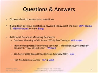 Questions & Answers I’ll do my best to answer your questions. If you don’t get your questions answered today, post them at:  SSP Forums  &  MSDN Forums  or view  Blogs Additional Database Mirroring Resources Database Mirroring in SQL Server 2005 by Ron Talmage -  Whitepaper Implementing Database Mirroring, series for IT Professionals, presented by Kimberly L. Tripp, SQLskills.com –  Webcast SQL Server 2005 Books Online Refresh, February 2007 –  Link High Availability resources –  SSP  &  SSQA 09th March 2007,  SQL Server Open World Effective Usage of SQL Server 2005 Database Mirroring - www.sqlserver-qa.net 