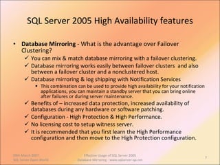 SQL Server 2005 High Availability features Database Mirroring  - What is the advantage over Failover Clustering? You can mix & match database mirroring with a failover clustering. Database mirroring works easily between failover clusters  and also between a failover cluster and a nonclustered host.  Database mirroring & log shipping with Notification Services This combination can be used to provide high availability for your notification applications, you can maintain a standby server that you can bring online after failures or during server maintenance.  Benefits of – increased data protection, increased availability of databases during any hardware or software patching. Configuration - High Protection & High Performance. No licensing cost to setup witness server. It is recommended that you first learn the High Performance configuration and then move to the High Protection configuration.  09th March 2007,  SQL Server Open World Effective Usage of SQL Server 2005 Database Mirroring - www.sqlserver-qa.net 