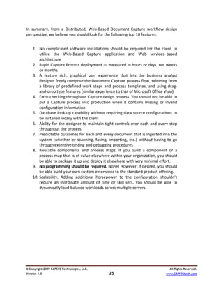 In  summary,  from  a  Distributed,  Web‐Based  Document  Capture  workflow  design 
perspective, we believe you should look for the following top 10 features: 

 
    1. No  complicated  software  installations  should  be  required  for  the  client  to 
        utilize  the  Web‐Based  Capture  application  and  Web  services–based 
        architecture 
    2. Rapid Capture Process deployment — measured in hours or days, not weeks 
        or months 
    3. A  feature  rich,  graphical  user  experience  that  lets  the  business  analyst 
        designer freely compose the Document Capture process flow, selecting from 
        a  library  of  predefined  work  steps  and  process  templates,  and  using  drag‐
        and‐drop type features (similar experience to that of Microsoft Office Visio) 
    4. Error‐checking throughout Capture design process. You should not be able to 
        put  a  Capture  process  into  production  when  it  contains  missing  or  invalid 
        configuration information 
    5. Database look‐up capability without requiring data source configurations to 
        be installed locally with the client 
    6. Ability  for  the  designer  to  maintain  tight  controls  over  each  and  every  step 
        throughout the process  
    7. Predictable outcomes for each and every document that is ingested into the 
        system  (whether  by  scanning,  faxing,  importing,  etc.)  without  having  to  go 
        through extensive testing and debugging procedures 
    8. Reusable  components  and  process  maps.  If  you  build  a  component  or  a 
        process map that is of value elsewhere within your organization, you should 
        be able to package it up and deploy it elsewhere with very minimal effort. 
    9. No programming should be required. None! However, if desired, you should 
        be able build your own custom extensions to the standard product offering.  
    10. Scalability.  Adding  additional  horsepower  to  the  configuration  shouldn’t 
        require  an  inordinate  amount  of  time  or  skill  sets.  You  should  be  able  to 
        dynamically load‐balance workloads across multiple servers. 
 
 
 
 




© Copyright 2009 CAPSYS Technologies, LLC.                                                All Rights Reserved.
Version 1.0                                         25                                  www.CAPSYStech.com
 