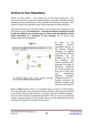 Archive to Your Repository 
 
Finally,  we  have  arrived  —  the  moment  we  all  have  been  waiting  for!    Your 
documents have been acquired, the pages have been associated, metadata has been 
assigned, you have automated as much as possible and handled the exceptions. Your 
content is ready to be published in your Content Management (CM) repository! 
 
Take your pick from any of the CM vendors. You may have even created your own 
CM monster yourself. The bottom line — the Capture Software Architecture should 
provide the ability for you to easily export or release both the Metadata and the 
image  information  to  a  repository  of  your  choosing.  And  of  course,  deal 
appropriately with the exceptions. 
 
                                                                  Be  wary  of  this 
                            Figure 9
                             Figure 9 
                                                                  seemingly           innocent 
                                                                  expectation  because,  as 
                                                                  the  Capture  Software 
                                                                  companies  are  gobbled 
                                                                  up  by  the  large  software 
                                                                  companies,  you  will 
                                                                  probably  see  less  and 
                                                                  less  flexibility  with 
                                                                  vendors  exporting  their 
                                                                  Metadata  and  images  to 
                                                                  SharePoint,  FileBound, 
                                                                  etc. Certain vendors may 
                                                                force  you  to  utilize  their 
                                                                  own            development 
                                                                  platforms,       languages, 
   An Exception queue withwithAlert function ensuring accuracy
        Exception Queue an an Alert Function Ensuring             middleware and so on — 
   Accuracy in the Handling of Every Document
   in the handling of every document.                             thereby  increasing  the 
    
                                                                  expertise  needed,  along 
                                                                  with your costs and time.  
 
Notice  in  Figure  9  above,  there  is  an  exception  queue as well  as an  alert  function. 
This is because again, you can guarantee that an exception will crop up somewhere 
in the process that you didn’t think of, or perhaps a business condition changed ‐‐ 
thus you need to be able to adequately deal with it. (This can even occur during the 
release  or  export  function.)  In  the  example  above,  we  have  adequately  dealt  with 
catching those “gotchas” if and when they do occur. 
 


© Copyright 2009 CAPSYS Technologies, LLC.                                                All Rights Reserved.
Version 1.0                                         29                                  www.CAPSYStech.com
 