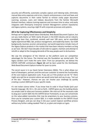 securely and efficiently; automates complex capture and indexing tasks; eliminates 
manual data entry expenses and errors; imports and processes e‐mail and faxes and 
captures  documents  in  their  native  format  to  remove  costly  paper  document 
scanning;  accesses,  scans  and  indexes  documents  from  the  familiar  Microsoft 
Outlook interface; reduces training expenses and increases time to value; and easily 
integrates  with  third‐party  Enterprise  Content  Management  content  repositories 
and legacy systems, assuring a tight fit with corporate processes and systems. 
 
All in for Capturing Effectiveness and Simplicity 
Perhaps we’re slightly biased about Distributed, Web‐Based Document Capture, but 
can you really blame us? With nearly 20 years in the ECM industry and an industry 
knowledge  base  that,  combined,  exceeds  well  over  100  years,  we’ve  assembled 
highly experienced R&D, QA, product management, and leadership teams. Our ECM 
backgrounds, business acumen and practical, real world experience include many of 
the legacy Capture products in the market that have been industry members as long 
as we have. We don’t have decades of old code to support, maintain and attempt to 
retrofit or adapt to the changing demands of the way people want to do business.  
 
We  saw  the  emergence  of  the  Internet  as  the  platform  (and  our  competitive 
advantage)  for  the  future.  The  Internet  was  the  foundation  we  started  with.  The 
legacy  vendors  can’t  make  the  same  claim.  From  our  perspective,  we  believe  the 
CAPSYS  CAPTURE  architecture  (Figure  12)  will  be  best  suited  for  the  Distributed, 
Web‐Based Document Capture market for years to come. 
 
The  secret  sauce  is  in  our  Quick  Server  Extensions  (QSXs).  This  is  what  allows  our 
team of developers, partners and the end‐user customer to extend the functionality 
of the core Capture application suite. If you ask us if the product can do “X,” there 
might very well be an occasion where we would come back and say to you, “not out 
of  the  box.”  However,  chances  are  you  can  resolve  your  challenge  by  quickly 
creating a custom QSX built to your specific needs.  
 
It’s  not  rocket  science  either.  If  you  know  how  to  code  in  Visual  Studio  (pick  your 
favorite language: VB, VC++, C#, and so forth , CAPSYS gives you the building blocks 
via sample code to solve your business problem. We stub out all the necessary code 
to plug your custom QSX into the CAPSYS Server framework, so you can concentrate 
on  the  value‐added  necessities  that  may  be  proprietary  to  your  business  process. 
Once  you’ve  compiled  your  custom  QSX,  it  is  made  available  to  the  CAPSYS  Visual 
Process  Designer,  and  you  can  drop  it  into  your  custom  Capture  workflow  process 
without any further coding needed! That’s it, as plain and simple as it gets.  

 
 
 
 

© Copyright 2009 CAPSYS Technologies, LLC.                                                   All Rights Reserved.
Version 1.0                                          33                                    www.CAPSYStech.com
 