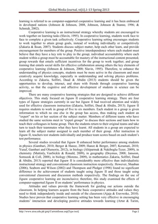 Global Media Journal, vi(ii),1-13 Spring 2013
http://www.aiou.edu.pk/gmj/CurrentIssue.asp[Type text] Page 2
learning is referred to as computer-supported cooperative learning and it has been embraced
in developed nations (Johnson & Johnson, 2008, Johnson, Johnson & Stanne, 1996; &
Schmidt, 2002).
Cooperative learning is an instructional strategy whereby students are encouraged to
work together on learning tasks (Slavin, 1995). In cooperative learning, students work face to
face to complete a given task collectively. Cooperative learning setting encourages students
to work together to attain group goals, instead of working individually or competitively
(Zakaria & Iksan, 2007). Students discuss subject matter, help each other learn, and provide
encouragement for members of the group. Positive interdependence where each student must
believe that they have a key role to play in the group; individual accountability where each
student within a group must be accountable for mastery of the instructional content presented;
group rewards that entails sufficient incentives for the group to work together; and group
training that entails social skills for effective collaboration among others the key elements of
cooperative learning (Johnson & Johnson, 2000; Slavin, 1995). Therefore, to enhance the
understanding of physics concepts, students must be more active in the classroom and must
creatively acquire knowledge, especially in understanding and solving physics problems.
According to Zakaria, Solfitri, Daud & Abidin (2013) students should be given the
opportunities to develop, interact, and share with friends through cooperative learning
activity, so that the cognitive and affective development of students in science can be
improved.
There are many cooperative learning strategies that are designed to achieve different
objectives. This study focused on Jigsaw II cooperative learning strategy. There are four
types of Jigsaw strategies currently in use but Jigsaw II had received attention and widely
used for effective classroom instruction (Zakaria, Solfitri, Daud & Abidin, 2013). Jigsaw II
requires students to work in group of five to six members. Each student in a group is given
information to which no one else in the group has access, thus making each student an
“expert” on his or her section of the subject matter. Members of different teams who have
studied the same sections meet in “expert groups” to discuss their sections and learn how to
teach their colleagues in home group. Then the students return to their original teams and take
turn to teach their teammates what they have learnt. All students in a group are expected to
learn all the subject matter assigned to each member of their group. After instruction in
Jigsaw II, teachers test students individually and produce team scores based on each student’s
test performance.
Several studies revealed that Jigsaw II enhanced better performance among students
in physics (Gambari, 2010; Berger & Hanze, 2009; Hanze & Berger, 2007; Keramati, 2010;
Yusuf, Gambari and Olumorin, 2012), in biology (Altiparmak & Nakiboglu-Tezer, 2009), in
chemistry (Mattinly, VanSickle & Ronald, 2009), in geography (Doymus, 2008; Jansoon,
Somsook & Coll, 2008), in biology (Moreno, 2009), in mathematics Zakaria, Solfitri, Daud
& Abidin, 2013) reported that Jigsaw II is considerably more effective than individualistic
instructional strategy and conventional classroom instruction respectively. However, Shaaban
(2006), Seaborn and Wilson (2002) and Thompson and Pledger (1998) found no significant
difference in the achievement of students taught using Jigsaw II and those taught using
conventional classroom and discussion methods respectively. The findings on the use of
Jigsaw cooperative learning are inconclusive; therefore, this study examined the effects of
computer-supported Jigsaw II on students’ performance in physics.
Attitudes and values provide the framework for guiding our actions outside the
classroom. In helping learners acquire from the basic cooperative attitudes and values they
need to think independently inside and outside of the classroom (Ajaja & Eravwoke, 2010).
Studies have proven that cooperative learning setting has been very effective in encouraging
students’ interaction and developing positive attitudes towards learning (Artut & Tarim,
 