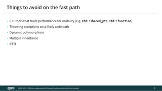 12.04.2019 Effective replacement of dynamic polymorphism with std::variant
file:///C:/repos/cppTrainings/build/out/polymorphism_with_variant/polymorphism_with_variant.html#108 11/108
• C++ tools that trade performance for usability (e.g. std::shared_ptr, std::function)
• Throwing exceptions on a likely code path
• Dynamic polymorphism
• Multiple inheritance
• RTTI
ACCU 2019 | E ective replacement of dynamic polymorphism with std::variant
Things to avoid on the fast path
5
 
