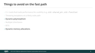 12.04.2019 Effective replacement of dynamic polymorphism with std::variant
file:///C:/repos/cppTrainings/build/out/polymorphism_with_variant/polymorphism_with_variant.html#108 13/108
• Dynamic polymorphism
• Dynamic memory allocations
ACCU 2019 | E ective replacement of dynamic polymorphism with std::variant
Things to avoid on the fast path
• C++ tools that trade performance for usability (e.g. std::shared_ptr, std::function)
• Throwing exceptions on a likely code path
• Multiple inheritance
• RTTI
6
 