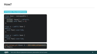 12.04.2019 Effective replacement of dynamic polymorphism with std::variant
file:///C:/repos/cppTrainings/build/out/polymorphism_with_variant/polymorphism_with_variant.html#108 16/108
class base : noncopyable {
public:
virtual ~base() = default;
virtual void foo() = 0;
};
class x : public base {
public:
void foo() override;
};
class y : public base {
public:
void foo() override;
};
std::unique_ptr<base> b = std::make_unique<x>();
b->foo();
ACCU 2019 | E ective replacement of dynamic polymorphism with std::variant
How?
DYNAMIC POLYMORPHISM
8
 
