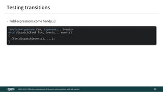 12.04.2019 Effective replacement of dynamic polymorphism with std::variant
file:///C:/repos/cppTrainings/build/out/polymorphism_with_variant/polymorphism_with_variant.html#108 38/108
• Fold expressions come handy ;-)
template<typename Fsm, typename... Events>
void dispatch(Fsm& fsm, Events... events)
{
(fsm.dispatch(events), ...);
}
ACCU 2019 | E ective replacement of dynamic polymorphism with std::variant
Testing transitions
20
 