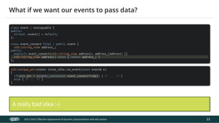 12.04.2019 Effective replacement of dynamic polymorphism with std::variant
file:///C:/repos/cppTrainings/build/out/polymorphism_with_variant/polymorphism_with_variant.html#108 47/108
class event : noncopyable {
public:
virtual ~event() = default;
};
class event_connect final : public event {
std::string_view address_;
public:
explicit event_connect(std::string_view address): address_(address) {}
std::string_view address() const { return address_; }
};
std::unique_ptr<state> state_idle::on_event(const event& e)
{
if(auto ptr = dynamic_cast<const event_connect*>(&e)) { /* ... */ }
else { /* ... */ }
}
ACCU 2019 | E ective replacement of dynamic polymorphism with std::variant
What if we want our events to pass data?
A really bad idea :-(
23
 