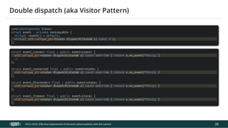 12.04.2019 Effective replacement of dynamic polymorphism with std::variant
file:///C:/repos/cppTrainings/build/out/polymorphism_with_variant/polymorphism_with_variant.html#108 51/108
template<typename State>
struct event : private noncopyable {
virtual ~event() = default;
virtual std::unique_ptr<State> dispatch(State& s) const = 0;
};
struct event_connect final : public event<state> {
std::unique_ptr<state> dispatch(state& s) const override { return s.on_event(*this); }
// ...
};
struct event_connected final : public event<state> {
std::unique_ptr<state> dispatch(state& s) const override { return s.on_event(*this); }
};
struct event_disconnect final : public event<state> {
std::unique_ptr<state> dispatch(state& s) const override { return s.on_event(*this); }
};
struct event_timeout final : public event<state> {
std::unique_ptr<state> dispatch(state& s) const override { return s.on_event(*this); }
};
ACCU 2019 | E ective replacement of dynamic polymorphism with std::variant
Double dispatch (aka Visitor Pattern)
26
 