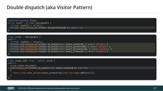 12.04.2019 Effective replacement of dynamic polymorphism with std::variant
file:///C:/repos/cppTrainings/build/out/polymorphism_with_variant/polymorphism_with_variant.html#108 53/108
template<typename State>
struct event : private noncopyable {
virtual ~event() = default;
virtual std::unique_ptr<State> dispatch(State& s) const = 0;
};
class state : noncopyable {
public:
virtual ~state() = default;
virtual std::unique_ptr<state> on_event(const event_connect&) { return nullptr; }
virtual std::unique_ptr<state> on_event(const event_connected&) { return nullptr; }
virtual std::unique_ptr<state> on_event(const event_disconnect&) { return nullptr; }
virtual std::unique_ptr<state> on_event(const event_timeout&) { return nullptr; }
};
class state_idle final : public state {
public:
using state::on_event;
std::unique_ptr<state> on_event(const event_connect& e) override
{
return std::make_unique<state_connecting>(std::string(e.address()));
}
};
ACCU 2019 | E ective replacement of dynamic polymorphism with std::variant
Double dispatch (aka Visitor Pattern)
27
 