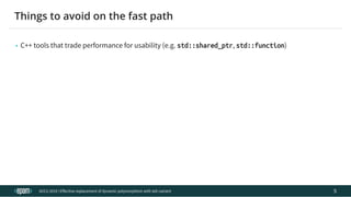 12.04.2019 Effective replacement of dynamic polymorphism with std::variant
file:///C:/repos/cppTrainings/build/out/polymorphism_with_variant/polymorphism_with_variant.html#108 7/108
• C++ tools that trade performance for usability (e.g. std::shared_ptr, std::function)
ACCU 2019 | E ective replacement of dynamic polymorphism with std::variant
Things to avoid on the fast path
5
 