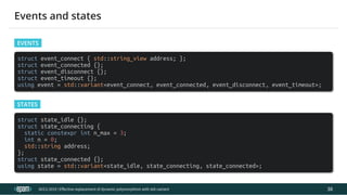 12.04.2019 Effective replacement of dynamic polymorphism with std::variant
file:///C:/repos/cppTrainings/build/out/polymorphism_with_variant/polymorphism_with_variant.html#108 71/108
struct event_connect { std::string_view address; };
struct event_connected {};
struct event_disconnect {};
struct event_timeout {};
using event = std::variant<event_connect, event_connected, event_disconnect, event_timeout>;
struct state_idle {};
struct state_connecting {
static constexpr int n_max = 3;
int n = 0;
std::string address;
};
struct state_connected {};
using state = std::variant<state_idle, state_connecting, state_connected>;
ACCU 2019 | E ective replacement of dynamic polymorphism with std::variant
Events and states
EVENTS
STATES
38
 