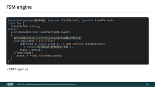 12.04.2019 Effective replacement of dynamic polymorphism with std::variant
file:///C:/repos/cppTrainings/build/out/polymorphism_with_variant/polymorphism_with_variant.html#108 85/108
template<typename Derived, typename StateVariant, typename EventVariant>
class fsm {
StateVariant state_;
public:
void dispatch(const EventVariant& event)
{
Derived& child = static_cast<Derived&>(*this);
auto new_state = std::visit(
[&](auto& s, const auto& e) -> std::optional<StateVariant>
{ return child.on_event(s, e); },
state_, event);
if(new_state)
state_ = *std::move(new_state);
}
};
• CRTP again ;-)
ACCU 2019 | E ective replacement of dynamic polymorphism with std::variant
FSM engine
46
 