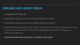 COMPLIANCE IS NOT A SECURITY PROBLEM
▸ Compliance != Security
▸ Sometimes being compliant makes things more secure
▸ Sometimes being more secure makes things compliant
▸ Validating the integrity of scan results could be useful with a security team; but
the security team should not be making/implementing all the changes to
enforce compliance
▸ Security leadership should be an enabler, not a doer.
 